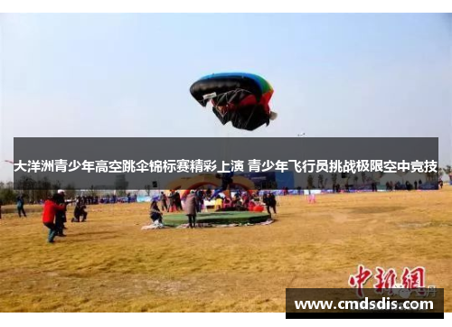 大洋洲青少年高空跳伞锦标赛精彩上演 青少年飞行员挑战极限空中竞技