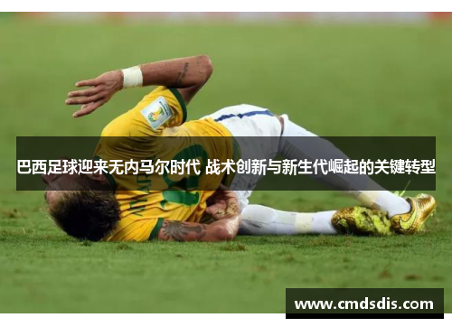 巴西足球迎来无内马尔时代 战术创新与新生代崛起的关键转型