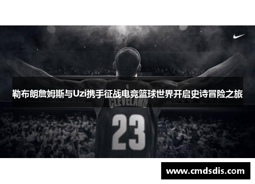勒布朗詹姆斯与Uzi携手征战电竞篮球世界开启史诗冒险之旅