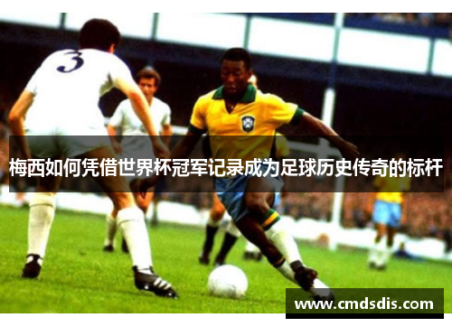 梅西如何凭借世界杯冠军记录成为足球历史传奇的标杆