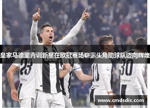 皇家马德里青训新星在欧冠赛场崭露头角助球队迈向辉煌