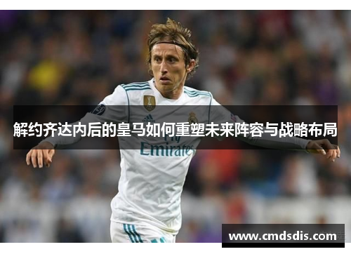 解约齐达内后的皇马如何重塑未来阵容与战略布局