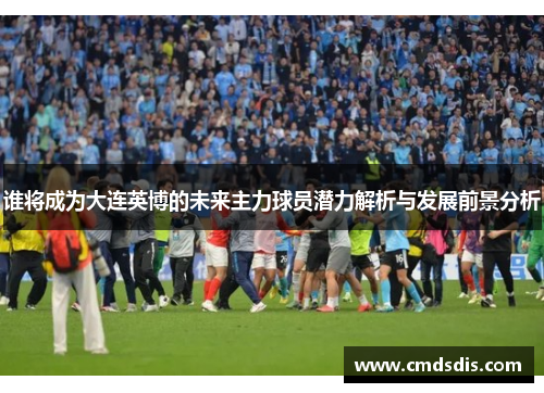 谁将成为大连英博的未来主力球员潜力解析与发展前景分析