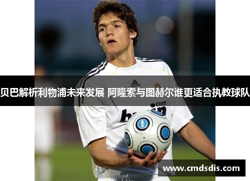 贝巴解析利物浦未来发展 阿隆索与图赫尔谁更适合执教球队 贝巴解析利物浦未来发展 阿隆索与图赫尔谁更适合执教球队